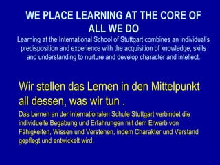 WE PLACE LEARNING AT THE CORE OF
ALL WE DO
Learning at the International School of Stuttgart combines an individual’s
predisposition and experience with the acquisition of knowledge, skills
and understanding to nurture and develop character and intellect.

Wir stellen das Lernen in den Mittelpunkt
all dessen, was wir tun .
Das Lernen an der Internationalen Schule Stuttgart verbindet die
individuelle Begabung und Erfahrungen mit dem Erwerb von
Fähigkeiten, Wissen und Verstehen, indem Charakter und Verstand
gepflegt und entwickelt wird.

 