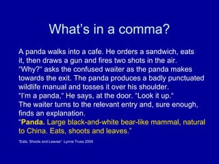 What’s in a comma?
A panda walks into a cafe. He orders a sandwich, eats
it, then draws a gun and fires two shots in the air.
“Why?“ asks the confused waiter as the panda makes
towards the exit. The panda produces a badly punctuated
wildlife manual and tosses it over his shoulder.
“I‘m a panda,“ He says, at the door. “Look it up.“
The waiter turns to the relevant entry and, sure enough,
finds an explanation.
“Panda. Large black-and-white bear-like mammal, natural
to China. Eats, shoots and leaves.”
“Eats, Shoots and Leaves“ Lynne Truss 2004

 