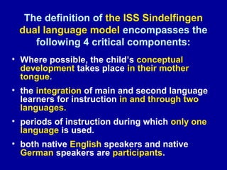 The definition of the ISS Sindelfingen
dual language model encompasses the
following 4 critical components:
• Where possible, the child’s conceptual
development takes place in their mother
tongue.
• the integration of main and second language
learners for instruction in and through two
languages.
• periods of instruction during which only one
language is used.
• both native English speakers and native
German speakers are participants.

 