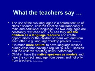 What the teachers say …
• The use of the two languages is a natural feature of
class discourse, children function simultaneously in
main and additional language, the two languages are
constantly "switched on". You can truly use the
children as a language resource and create
opportunities for the children to learn with and from
each other, e.g. language "buddy" projects. Jennifer king
• It is much more natural to have language lessons
during class than having a regular “pull-out” session
and the children “shutting down” beforehand.
• Children have the native speakers as models and
hear the correct language from peers, and not only
from teachers. Stephanie Langer

 