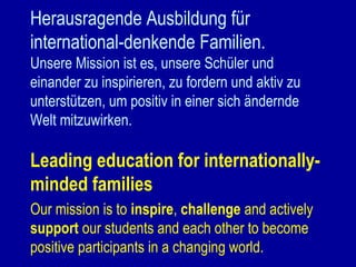 Herausragende Ausbildung für
international-denkende Familien.
Unsere Mission ist es, unsere Schüler und
einander zu inspirieren, zu fordern und aktiv zu
unterstützen, um positiv in einer sich ändernde
Welt mitzuwirken.

Leading education for internationallyminded families
Our mission is to inspire, challenge and actively
support our students and each other to become
positive participants in a changing world.

 