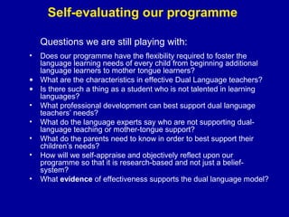 Self-evaluating our programme
Questions we are still playing with:
•

Does our programme have the flexibility required to foster the
language learning needs of every child from beginning additional
language learners to mother tongue learners?
• What are the characteristics in effective Dual Language teachers?
• Is there such a thing as a student who is not talented in learning
languages?
• What professional development can best support dual language
teachers’ needs?
• What do the language experts say who are not supporting duallanguage teaching or mother-tongue support?
• What do the parents need to know in order to best support their
children’s needs?
• How will we self-appraise and objectively reflect upon our
programme so that it is research-based and not just a beliefsystem?
• What evidence of effectiveness supports the dual language model?

 