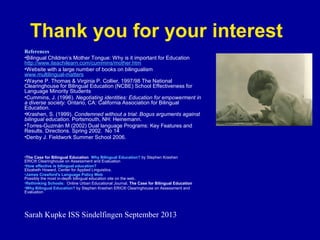 Thank you for your interest
References
•Bilingual Children’s Mother Tongue: Why is it important for Education
http://www.iteachilearn.com/cummins/mother.htm
•Website with a large number of books on bilingualism
www.multilingual-matters
•Wayne P. Thomas & Virginia P. Collier, 1997/98 The National
Clearinghouse for Bilingual Education (NCBE) School Effectiveness for
Language Minority Students
•Cummins, J. (1996). Negotiating identities: Education for empowerment in
a diverse society. Ontario, CA: California Association for Bilingual
Education.
•Krashen, S. (1999). Condemned without a trial: Bogus arguments against
bilingual education. Portsmouth, NH: Heinemann.
•Torres-Guzmán M (2002) Dual language Programs: Key Features and
Results. Directions. Spring 2002. No 14
•Denby J. Fieldwork Summer School 2006.

•The Case for Bilingual Education Why Bilingual Education? by Stephen Krashen
ERIC® Clearinghouse on Assessment and Evaluation
•How effective is bilingual education?
Elizabeth Howard, Center for Applied Linguistics.
•James Crawford's Language Policy Web
Possibly the most in-depth bilingual education site on the web.
•Rethinking Schools: Online Urban Educational Journal. The Case for Bilingual Education
•Why Bilingual Education? by Stephen Krashen ERIC® Clearinghouse on Assessment and
Evaluation

Sarah Kupke ISS Sindelfingen September 2013

 