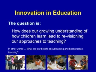 Innovation in Education
The question is:
How does our growing understanding of
how children learn lead to re-visioning
our approaches to teaching?
In other words ... What are our beliefs about learning and best practice
teaching?

 