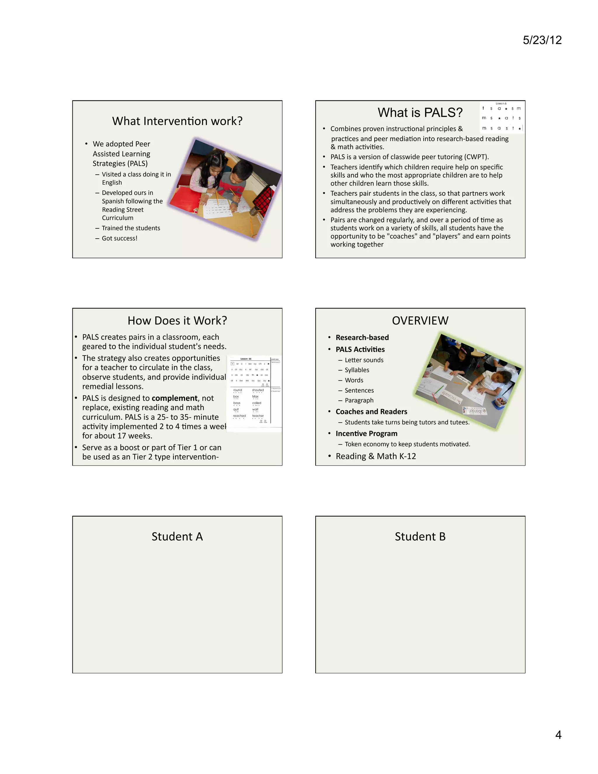 5/23/12




                                                                                                                 What is PALS?
                    What	
  Interven4on	
  work?	
                               •  Combines	
  proven	
  instruc4onal	
  principles	
  &	
  
                                                                                 	
  	
  	
  	
  	
  prac4ces	
  and	
  peer	
  media4on	
  into	
  research-­‐based	
  reading	
  
     •  We	
  adopted	
  Peer	
                                                                    &	
  math	
  ac4vi4es.	
  	
  
        Assisted	
  Learning	
                                                   •  PALS	
  is	
  a	
  version	
  of	
  classwide	
  peer	
  tutoring	
  (CWPT).	
  	
  
        Strategies	
  (PALS)	
                                                   •  Teachers	
  iden4fy	
  which	
  children	
  require	
  help	
  on	
  speciﬁc	
  
          –  Visited	
  a	
  class	
  doing	
  it	
  in	
                                          skills	
  and	
  who	
  the	
  most	
  appropriate	
  children	
  are	
  to	
  help	
  
             English	
  	
                                                                         other	
  children	
  learn	
  those	
  skills.	
  	
  
          –  Developed	
  ours	
  in	
                                           •  Teachers	
  pair	
  students	
  in	
  the	
  class,	
  so	
  that	
  partners	
  work	
  
             Spanish	
  following	
  the	
                                                         simultaneously	
  and	
  produc4vely	
  on	
  diﬀerent	
  ac4vi4es	
  that	
  
             Reading	
  Street	
                                                                   address	
  the	
  problems	
  they	
  are	
  experiencing.	
  
             Curriculum	
                                                        •  Pairs	
  are	
  changed	
  regularly,	
  and	
  over	
  a	
  period	
  of	
  4me	
  as	
  
          –  Trained	
  the	
  students	
                                                          students	
  work	
  on	
  a	
  variety	
  of	
  skills,	
  all	
  students	
  have	
  the	
  
          –  Got	
  success!	
                                                                     opportunity	
  to	
  be	
  "coaches"	
  and	
  "players”	
  and	
  earn	
  points	
  
                                                                                                   working	
  together	
  




                              How	
  Does	
  it	
  Work?	
                                                               OVERVIEW	
  
•  PALS	
  creates	
  pairs	
  in	
  a	
  classroom,	
  each	
                      •  Research-­‐based	
  
   geared	
  to	
  the	
  individual	
  student's	
  needs.	
  	
                   •  PALS	
  Ac6vi6es	
  
•  The	
  strategy	
  also	
  creates	
  opportuni4es	
                                   –  Leser	
  sounds	
  
   for	
  a	
  teacher	
  to	
  circulate	
  in	
  the	
  class,	
                        –  Syllables	
  
   observe	
  students,	
  and	
  provide	
  individual	
                                 –  Words	
  
   remedial	
  lessons.	
                                                                 –  Sentences	
  
•  PALS	
  is	
  designed	
  to	
  complement,	
  not	
                                   –  Paragraph	
  
   replace,	
  exis4ng	
  reading	
  and	
  math	
                                  •  Coaches	
  and	
  Readers	
  
   curriculum.	
  PALS	
  is	
  a	
  25-­‐	
  to	
  35-­‐	
  minute	
  
                                                                                          –  Students	
  take	
  turns	
  being	
  tutors	
  and	
  tutees.	
  
   ac4vity	
  implemented	
  2	
  to	
  4	
  4mes	
  a	
  week	
  
   for	
  about	
  17	
  weeks.	
                                                   •  Incen6ve	
  Program	
  
                                                                                          –  Token	
  economy	
  to	
  keep	
  students	
  mo4vated.	
  
•  Serve	
  as	
  a	
  boost	
  or	
  part	
  of	
  Tier	
  1	
  or	
  can	
  
   be	
  used	
  as	
  an	
  Tier	
  2	
  type	
  interven4on-­‐	
  	
              •  Reading	
  &	
  Math	
  K-­‐12	
  




                                             Student	
  A	
                                                                Student	
  B	
  




                                                                                                                                                                                                        4
 