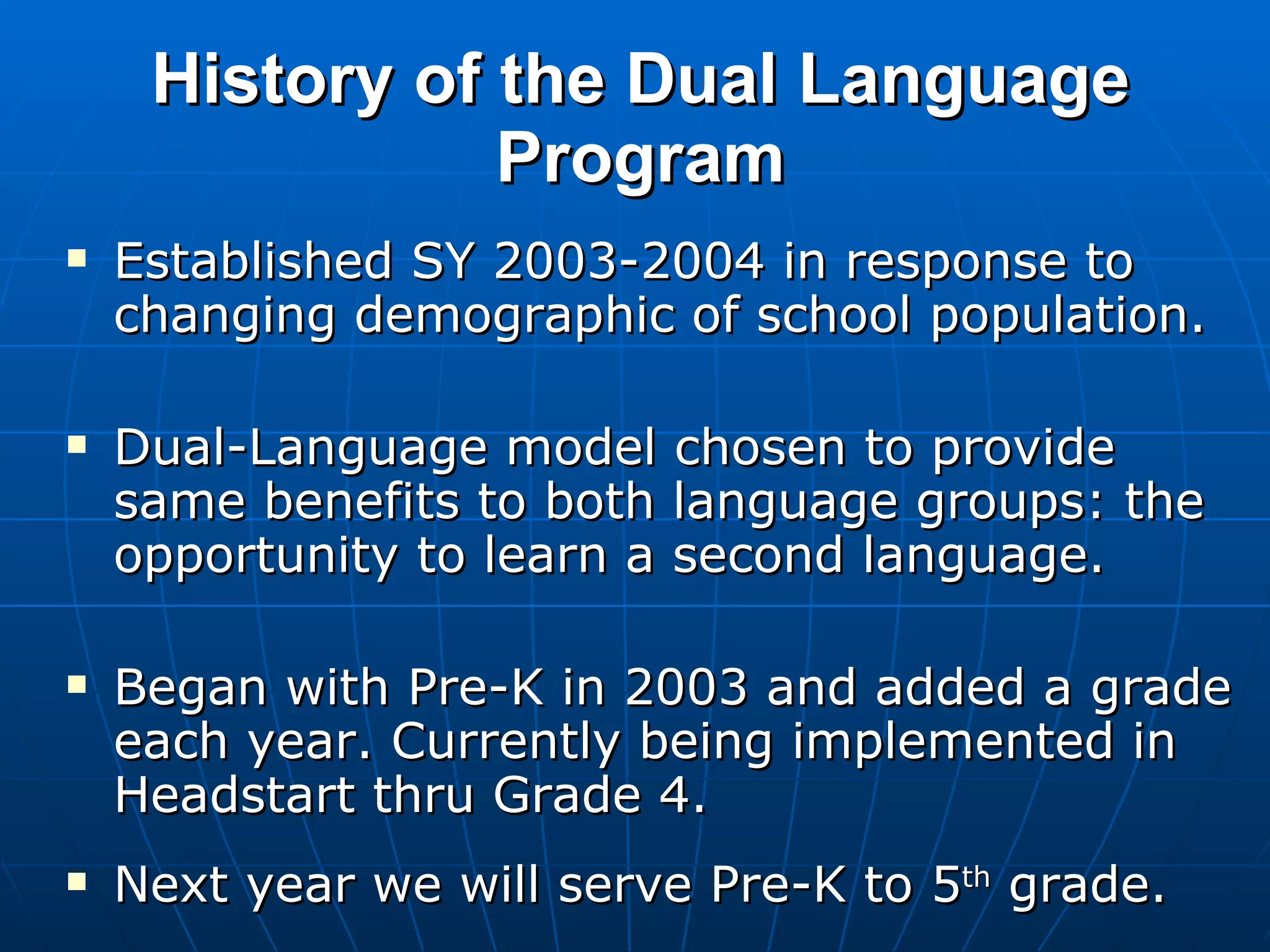 History of the Dual Language Program Established SY 2003-2004 in response to changing demographic of school population. Dual-Language model chosen to provide same benefits to both language groups: the opportunity to learn a second language. Began with Pre-K in 2003 and added a grade each year. Currently being implemented in Headstart thru Grade 4. Next year we will serve Pre-K to 5 th  grade.  