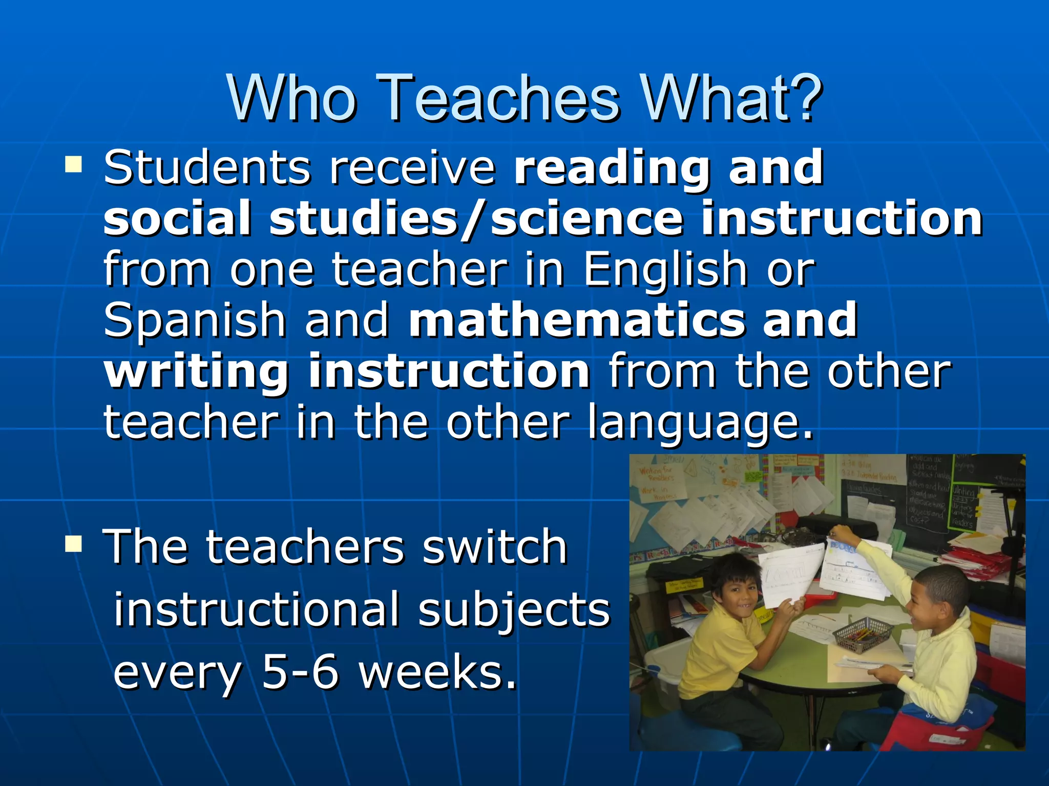 Who Teaches What? Students receive  reading and social studies/science instruction  from one teacher in English or Spanish and  mathematics and writing   instruction  from the other teacher in the other language.  The teachers switch  instructional subjects  every 5-6 weeks.  
