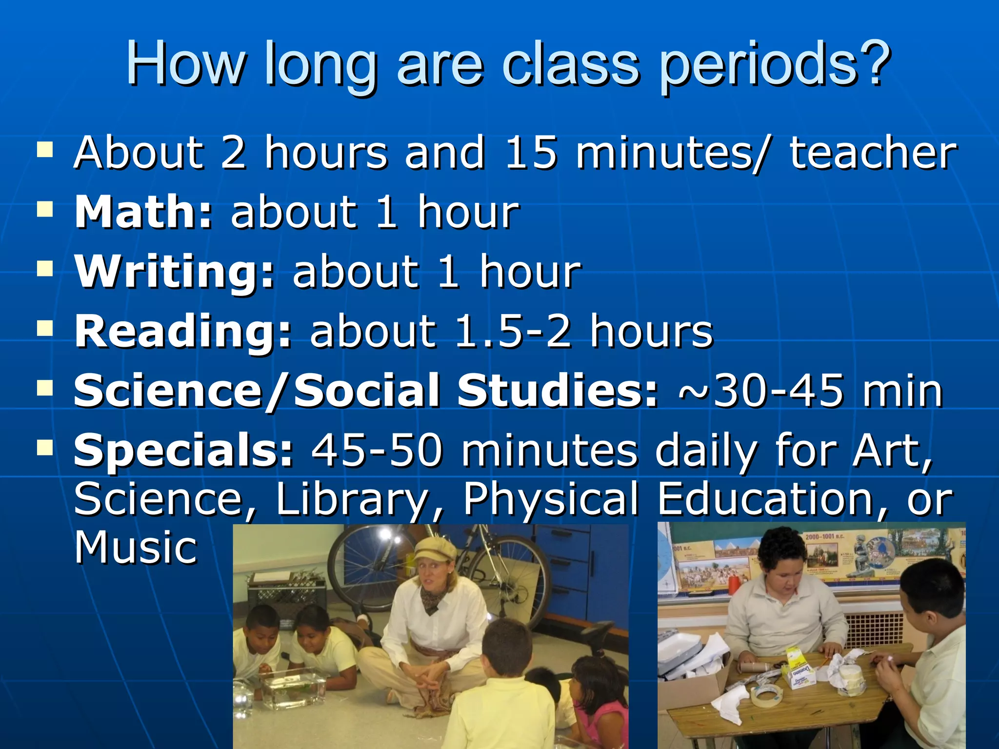 How long are class periods? About 2 hours and 15 minutes/ teacher Math:  about 1 hour  Writing:  about 1 hour  Reading:  about 1.5-2 hours  Science/Social Studies:  ~30-45 min Specials:  45-50 minutes daily for Art, Science, Library, Physical Education, or Music  