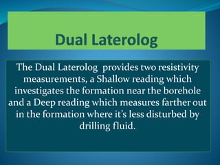 The Dual Laterolog provides two resistivity
measurements, a Shallow reading which
investigates the formation near the borehole
and a Deep reading which measures farther out
in the formation where it’s less disturbed by
drilling fluid.
 