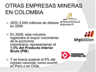 GreystarResources iniciará en 2010 la construcción de la mayor mina de oro y plata a cielo abierto en ColombiaInvertir 600 millones de dólares la producción se dará comienzo en el 2º semestre del 2012. 10,2 millones de onzas en reservas de oro.511.000 onzas de oro por añolograra su capacidad máxima de producción en el 2014 con 682.000 onzas de oro.Invertir 300 millones de dólares adicionales para operar la mina hasta el 2026vida útil de la mina es de aproximadamente 15 años.