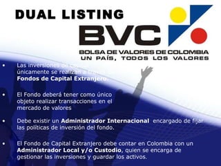 Las inversiones de capital únicamente se realizan a través de  Fondos de Capital Extranjero. El Fondo deberá tener como único objeto realizar transacciones en el mercado de valores Debe existir un  Administrador Internacional  encargado de fijar las políticas de inversión del fondo. El Fondo de Capital Extranjero debe contar en Colombia con un  Administrador Local y/o Custodio , quien se encarga de gestionar las inversiones y guardar los activos . DUAL LISTING 
