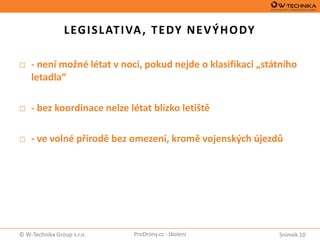Snímek 10© W-Technika Group s.r.o. ProDrony.cz - školení
LEGISLATIVA, TEDY NEVÝHODY
□ - není možné létat v noci, pokud nejde o klasifikaci „státního
letadla“
□ - bez koordinace nelze létat blízko letiště
□ - ve volné přírodě bez omezení, kromě vojenských újezdů
 