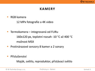 Snímek 3© W-Technika Group s.r.o. ProDrony.cz - školení
KAMERY
 RGB kamera
12 MPx fotografie a 4K video
 Termokamera – integrovaná od FLIRu
160x120 px, teplotní rozsah -10 °C až 400 °C
možnost MSX
 Protinárazové senzory 8 kamer a 2 sonary
 Příslušenství
Maják, světlo, reproduktor, přistávací světlo
 
