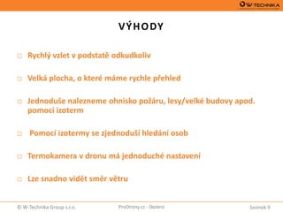 Snímek 9© W-Technika Group s.r.o. ProDrony.cz - školení
VÝHODY
□ Rychlý vzlet v podstatě odkudkoliv
□ Velká plocha, o které máme rychle přehled
□ Jednoduše nalezneme ohnisko požáru, lesy/velké budovy apod.
pomocí izoterm
□ Pomocí izotermy se zjednoduší hledání osob
□ Termokamera v dronu má jednoduché nastavení
□ Lze snadno vidět směr větru
 