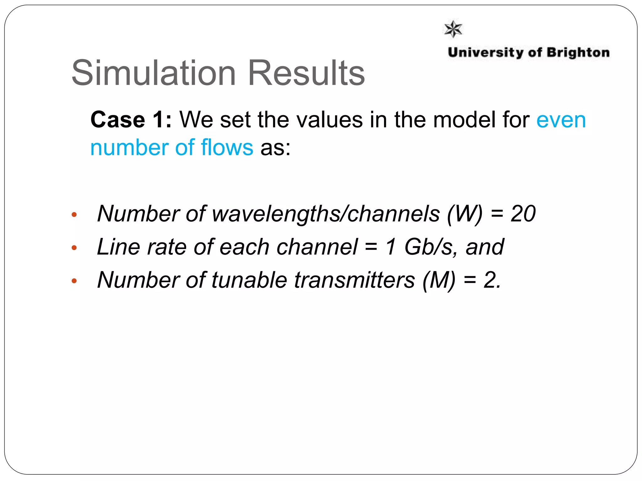 Simulation Results
Case 1: We set the values in the model for even
number of flows as:
• Number of wavelengths/channels (W) = 20
• Line rate of each channel = 1 Gb/s, and
• Number of tunable transmitters (M) = 2.
 
