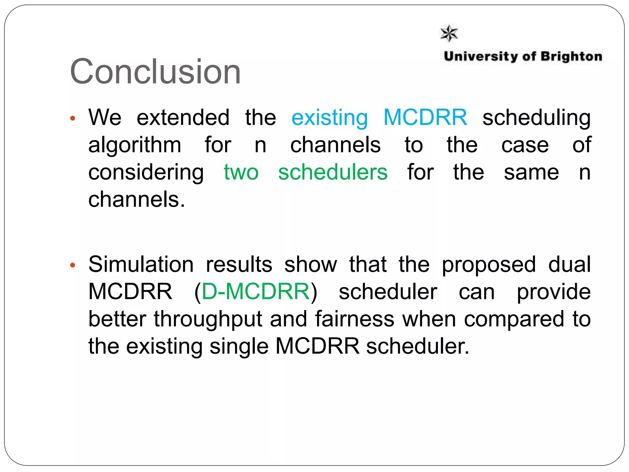 Conclusion
• We extended the existing MCDRR scheduling
algorithm for n channels to the case of
considering two schedulers for the same n
channels.
• Simulation results show that the proposed dual
MCDRR (D-MCDRR) scheduler can provide
better throughput and fairness when compared to
the existing single MCDRR scheduler.
 