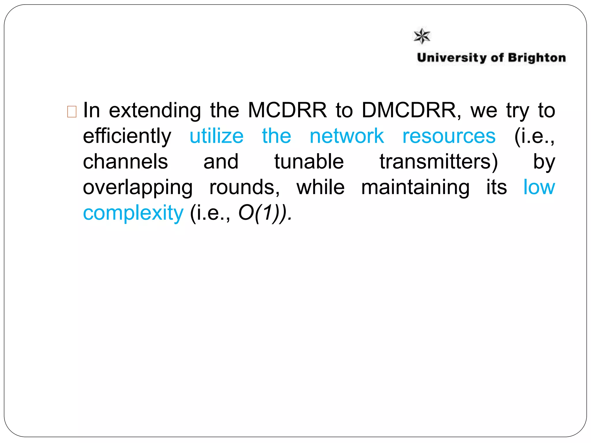 In extending the MCDRR to DMCDRR, we try to
efficiently utilize the network resources (i.e.,
channels and tunable transmitters) by
overlapping rounds, while maintaining its low
complexity (i.e., O(1)).
 