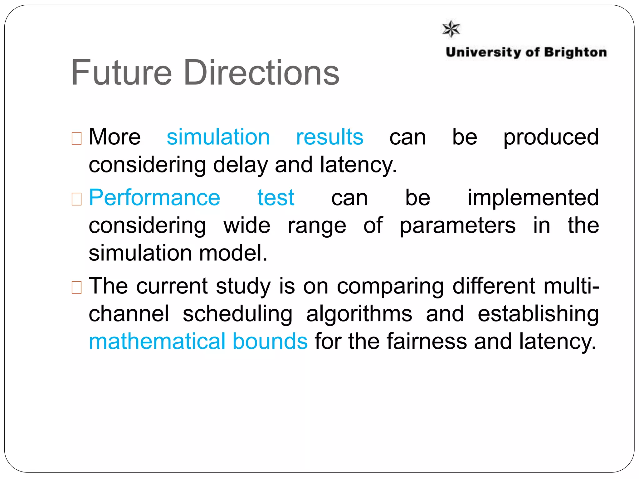 Future Directions
More simulation results can be produced
considering delay and latency.
Performance test can be implemented
considering wide range of parameters in the
simulation model.
The current study is on comparing different multi-
channel scheduling algorithms and establishing
mathematical bounds for the fairness and latency.
 