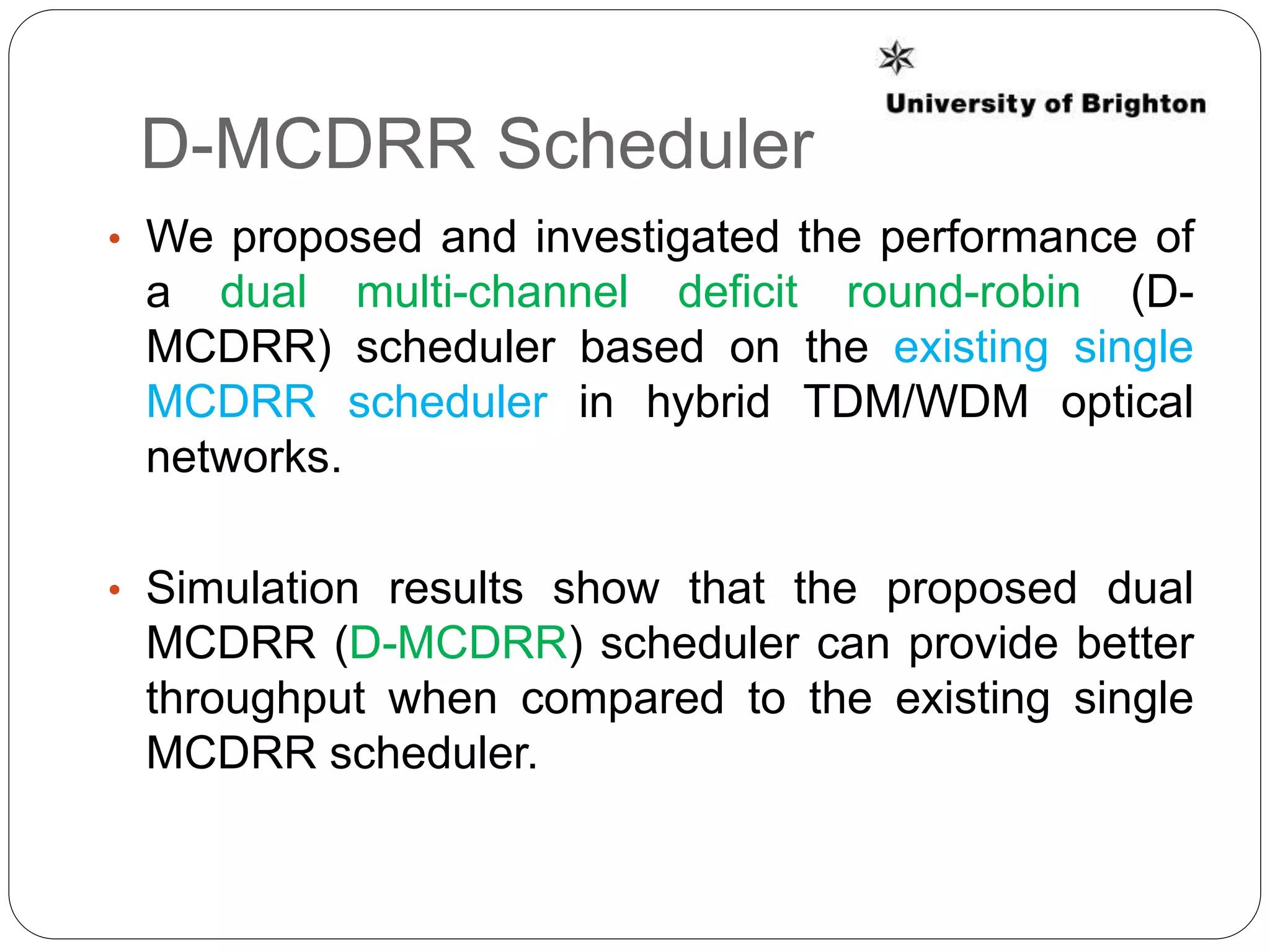D-MCDRR Scheduler
• We proposed and investigated the performance of
a dual multi-channel deficit round-robin (D-
MCDRR) scheduler based on the existing single
MCDRR scheduler in hybrid TDM/WDM optical
networks.
• Simulation results show that the proposed dual
MCDRR (D-MCDRR) scheduler can provide better
throughput when compared to the existing single
MCDRR scheduler.
 
