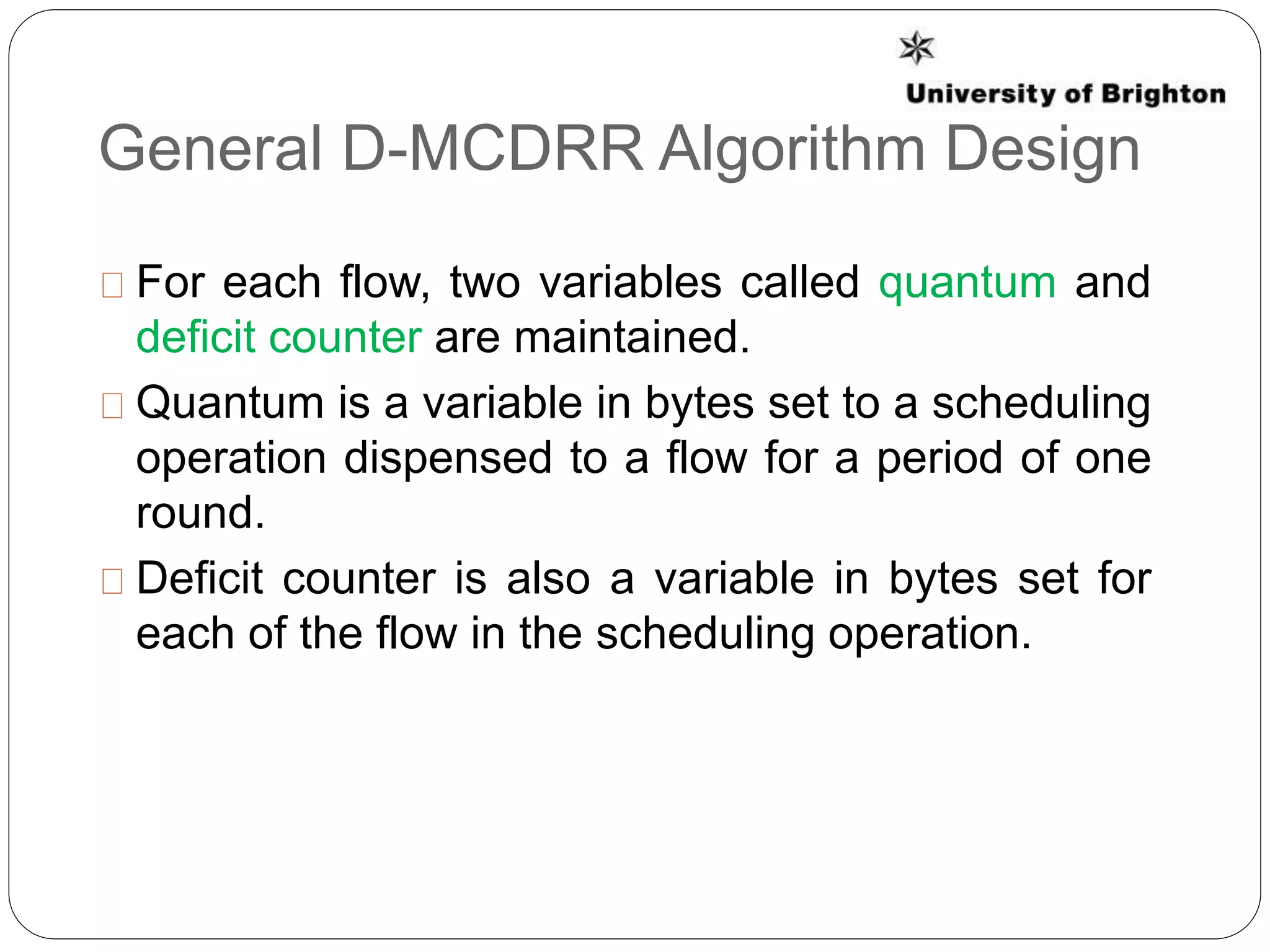 General D-MCDRR Algorithm Design
For each flow, two variables called quantum and
deficit counter are maintained.
Quantum is a variable in bytes set to a scheduling
operation dispensed to a flow for a period of one
round.
Deficit counter is also a variable in bytes set for
each of the flow in the scheduling operation.
 