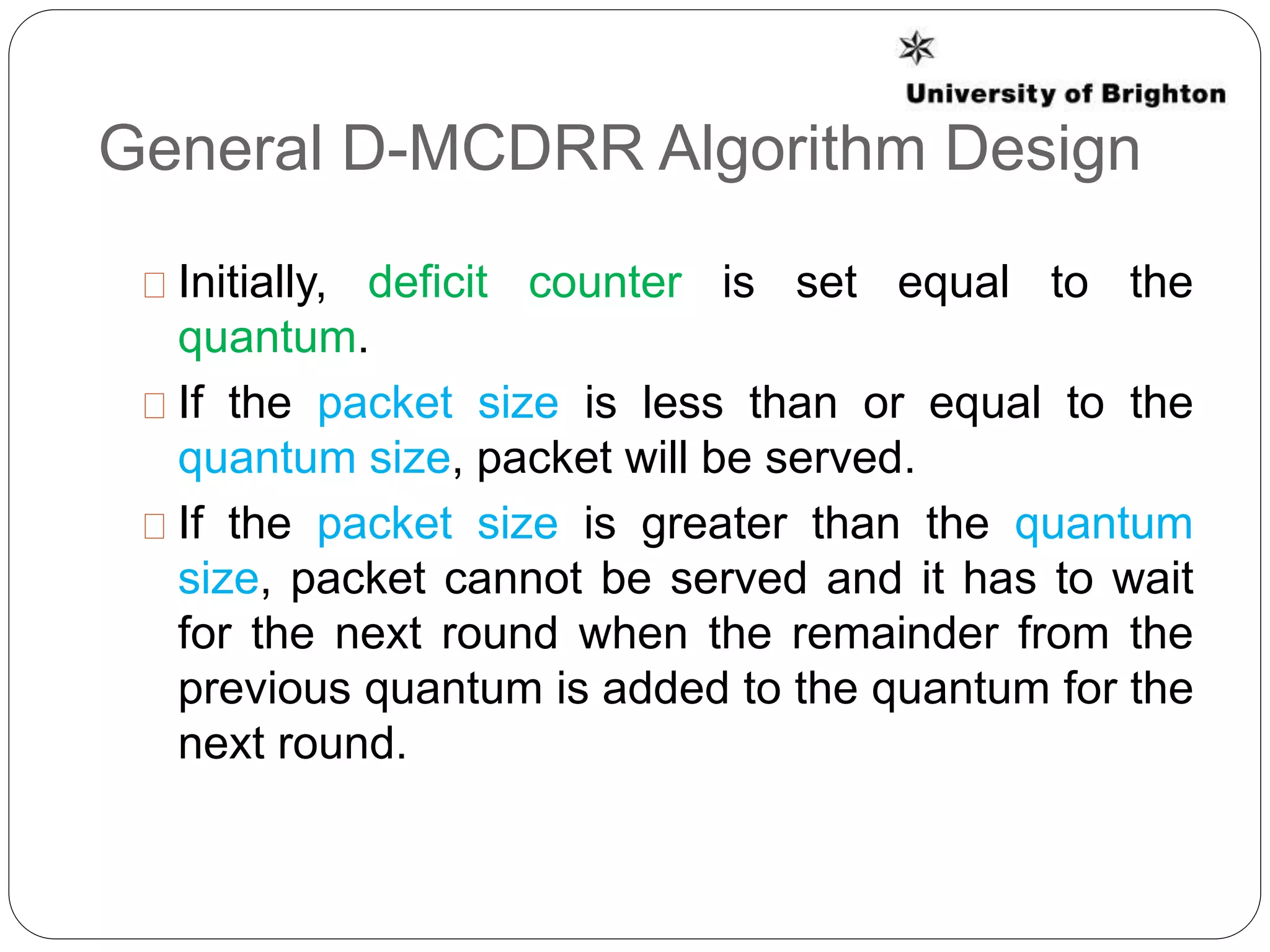 General D-MCDRR Algorithm Design
Initially, deficit counter is set equal to the
quantum.
If the packet size is less than or equal to the
quantum size, packet will be served.
If the packet size is greater than the quantum
size, packet cannot be served and it has to wait
for the next round when the remainder from the
previous quantum is added to the quantum for the
next round.
 
