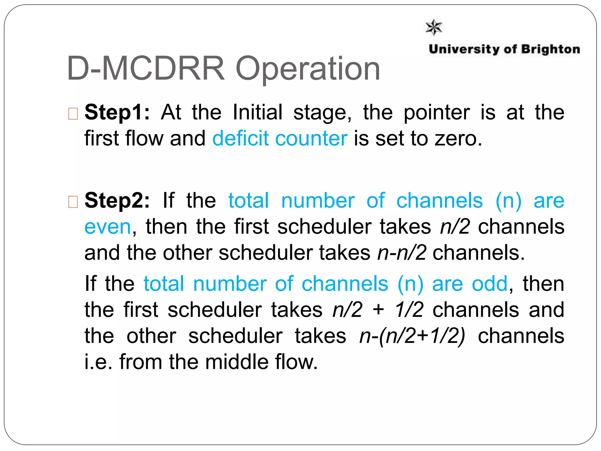 D-MCDRR Operation
Step1: At the Initial stage, the pointer is at the
first flow and deficit counter is set to zero.
Step2: If the total number of channels (n) are
even, then the first scheduler takes n/2 channels
and the other scheduler takes n-n/2 channels.
If the total number of channels (n) are odd, then
the first scheduler takes n/2 + 1/2 channels and
the other scheduler takes n-(n/2+1/2) channels
i.e. from the middle flow.
 
