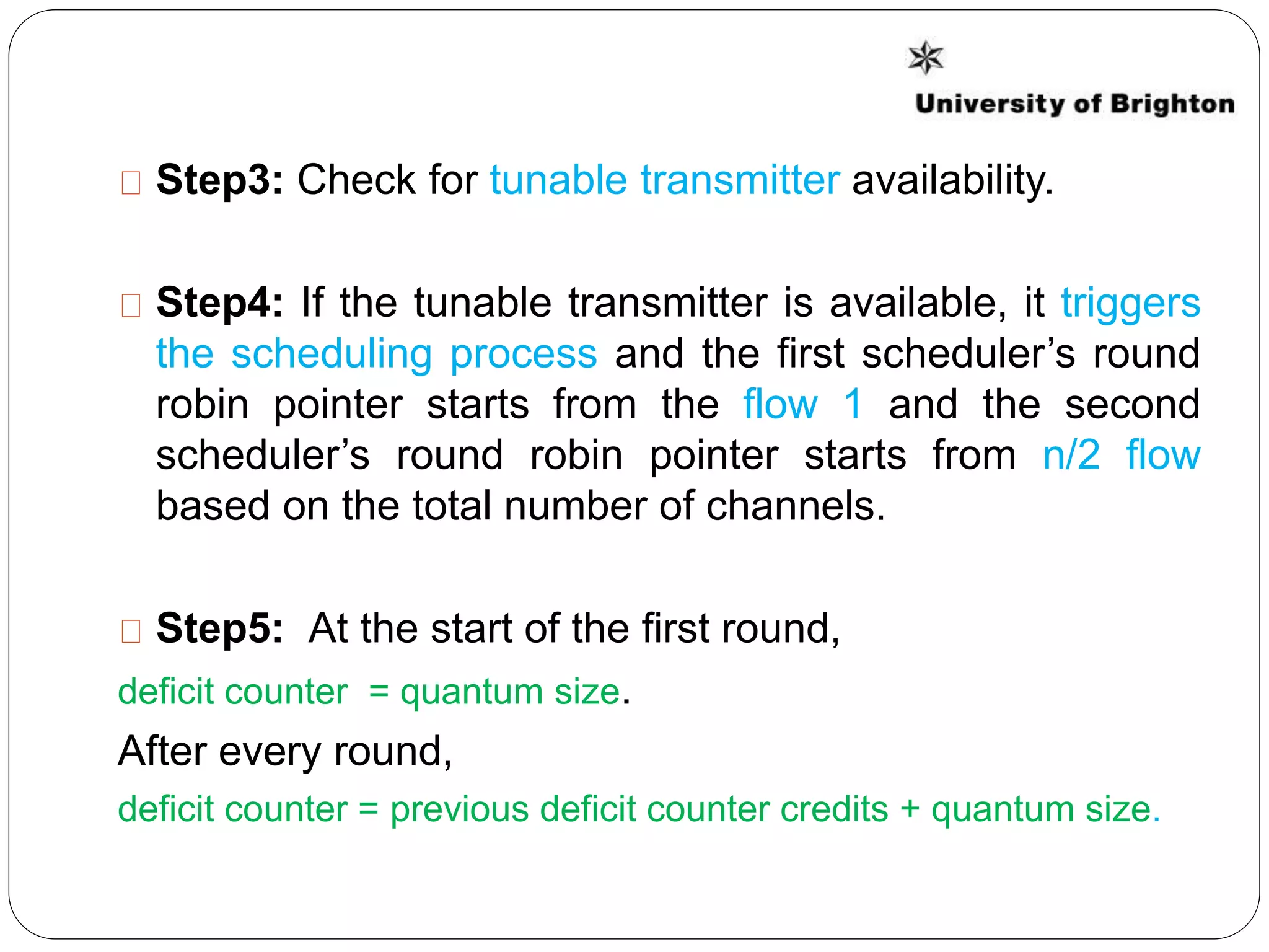 Step3: Check for tunable transmitter availability.
Step4: If the tunable transmitter is available, it triggers
the scheduling process and the first scheduler’s round
robin pointer starts from the flow 1 and the second
scheduler’s round robin pointer starts from n/2 flow
based on the total number of channels.
Step5: At the start of the first round,
deficit counter = quantum size.
After every round,
deficit counter = previous deficit counter credits + quantum size.
 