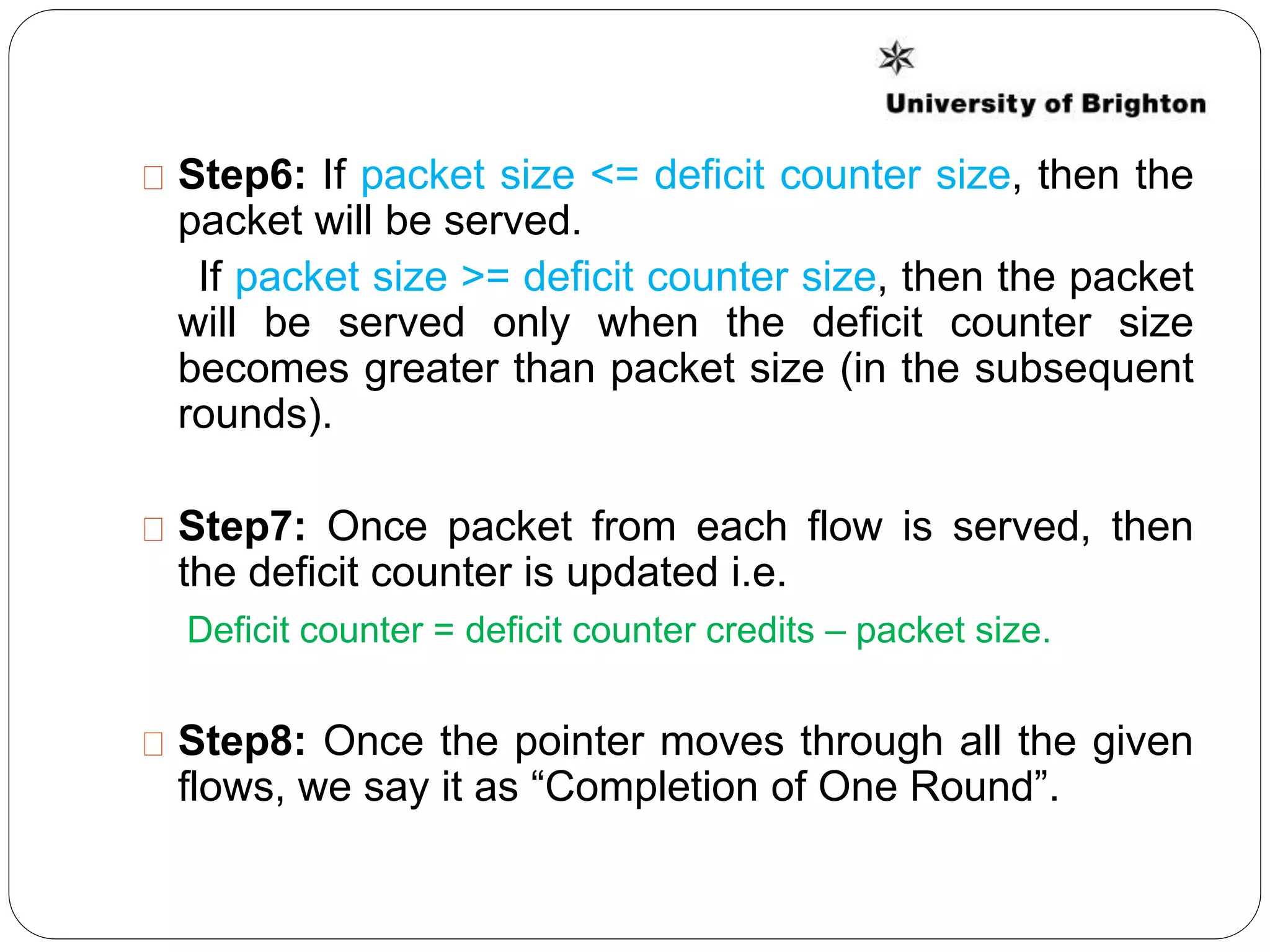 Step6: If packet size <= deficit counter size, then the
packet will be served.
If packet size >= deficit counter size, then the packet
will be served only when the deficit counter size
becomes greater than packet size (in the subsequent
rounds).
Step7: Once packet from each flow is served, then
the deficit counter is updated i.e.
Deficit counter = deficit counter credits – packet size.
Step8: Once the pointer moves through all the given
flows, we say it as “Completion of One Round”.
 