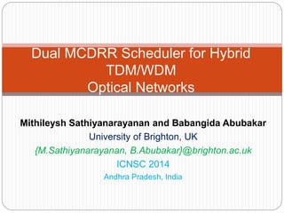 Mithileysh Sathiyanarayanan and Babangida Abubakar
University of Brighton, UK
{M.Sathiyanarayanan, B.Abubakar}@brighton.ac.uk
ICNSC 2014
Andhra Pradesh, India
Dual MCDRR Scheduler for Hybrid
TDM/WDM
Optical Networks
 