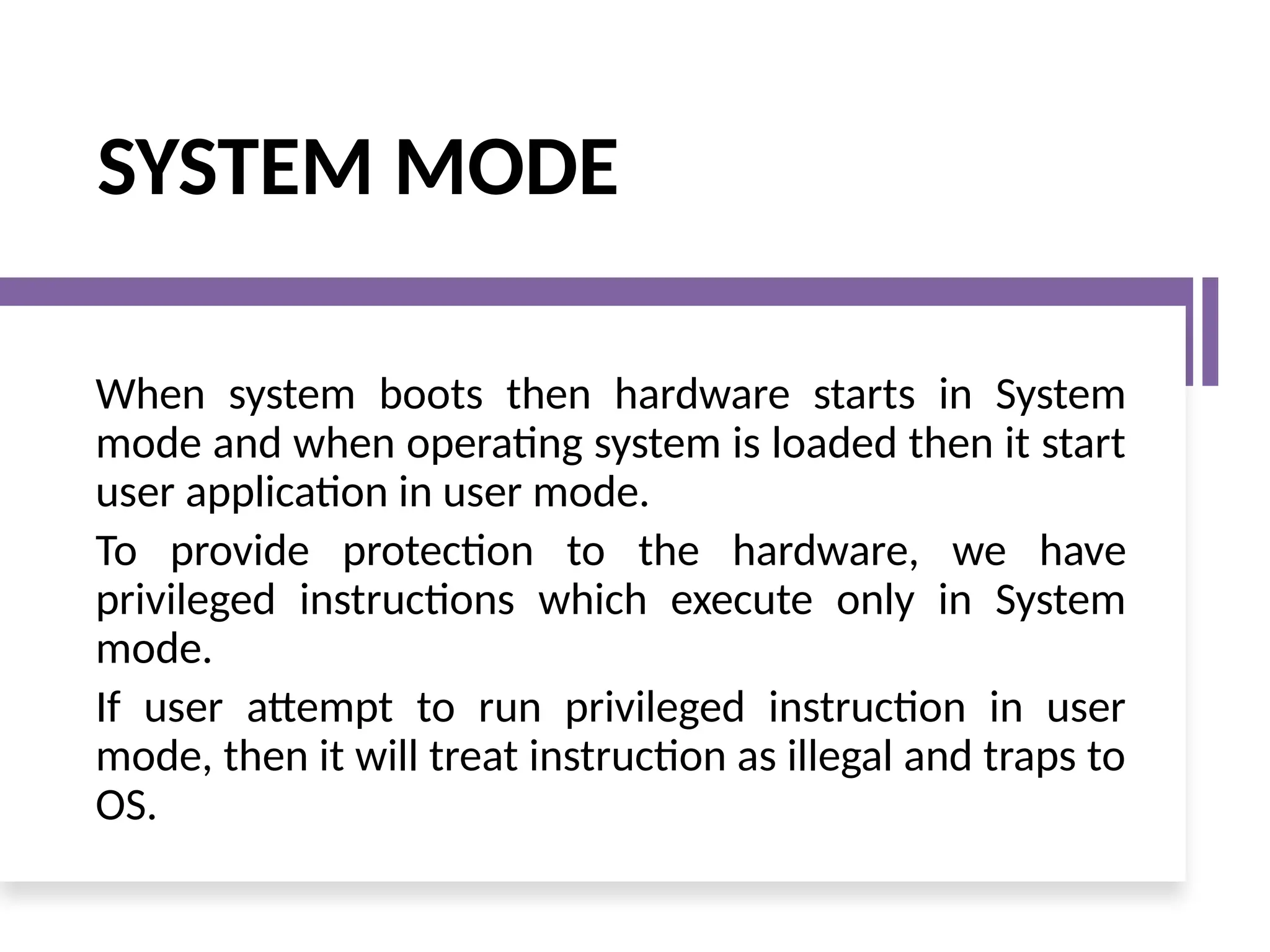 SYSTEM MODE
When system boots then hardware starts in System
mode and when operating system is loaded then it start
user application in user mode.
To provide protection to the hardware, we have
privileged instructions which execute only in System
mode.
If user attempt to run privileged instruction in user
mode, then it will treat instruction as illegal and traps to
OS.