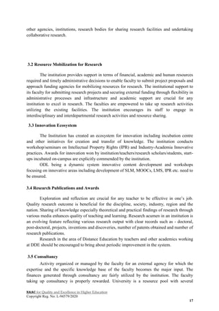NAAC for Quality and Excellence in Higher Education
Copyright Reg. No: L-94579/2020
17
other agencies, institutions, research bodies for sharing research facilities and undertaking
collaborative research.
3.2 Resource Mobilization for Research
The institution provides support in terms of financial, academic and human resources
required and timely administrative decisions to enable faculty to submit project proposals and
approach funding agencies for mobilizing resources for research. The institutional support to
its faculty for submitting research projects and securing external funding through flexibility in
administrative processes and infrastructure and academic support are crucial for any
institution to excel in research. The faculties are empowered to take up research activities
utilizing the existing facilities. The institution encourages its staff to engage in
interdisciplinary and interdepartmental research activities and resource sharing.
3.3 Innovation Ecosystem
The Institution has created an ecosystem for innovation including incubation centre
and other initiatives for creation and transfer of knowledge. The institution conducts
workshop/seminars on Intellectual Property Rights (IPR) and Industry-Academia Innovative
practices. Awards for innovation won by institution/teachers/research scholars/students, start-
ups incubated on-campus are explicitly commended by the institution.
ODL being a dynamic system innovative content development and workshops
focusing on innovative areas including development of SLM, MOOCs, LMS, IPR etc. need to
be ensured.
3.4 Research Publications and Awards
Exploration and reflection are crucial for any teacher to be effective in one‟s job.
Quality research outcome is beneficial for the discipline, society, industry, region and the
nation. Sharing of knowledge especially theoretical and practical findings of research through
various media enhances quality of teaching and learning. Research acumen in an institution is
an evolving feature reflecting various research output with clear records such as - doctoral,
post-doctoral, projects, inventions and discoveries, number of patents obtained and number of
research publications.
Research in the area of Distance Education by teachers and other academics working
at DDE should be encouraged to bring about periodic improvement in the system.
3.5 Consultancy
Activity organized or managed by the faculty for an external agency for which the
expertise and the specific knowledge base of the faculty becomes the major input. The
finances generated through consultancy are fairly utilized by the institution. The faculty
taking up consultancy is properly rewarded. University is a resource pool with several
 