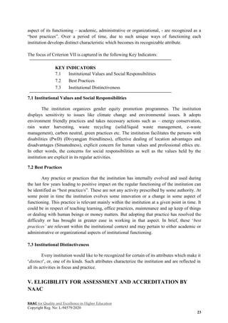 NAAC for Quality and Excellence in Higher Education
Copyright Reg. No: L-94579/2020
23
aspect of its functioning – academic, administrative or organizational, - are recognized as a
“best practices”. Over a period of time, due to such unique ways of functioning each
institution develops distinct characteristic which becomes its recognizable attribute.
The focus of Criterion VII is captured in the following Key Indicators:
KEY INDICATORS
7.1 Institutional Values and Social Responsibilities
7.2 Best Practices
7.3 Institutional Distinctiveness
7.1 Institutional Values and Social Responsibilities
The institution organizes gender equity promotion programmes. The institution
displays sensitivity to issues like climate change and environmental issues. It adopts
environment friendly practices and takes necessary actions such as – energy conservation,
rain water harvesting, waste recycling (solid/liquid waste management, e-waste
management), carbon neutral, green practices etc. The institution facilitates the persons with
disabilities (PwD) (Divyangjan friendliness), effective dealing of location advantages and
disadvantages (Situatedness), explicit concern for human values and professional ethics etc.
In other words, the concerns for social responsibilities as well as the values held by the
institution are explicit in its regular activities.
7.2 Best Practices
Any practice or practices that the institution has internally evolved and used during
the last few years leading to positive impact on the regular functioning of the institution can
be identified as “best practice/s”. These are not any activity prescribed by some authority. At
some point in time the institution evolves some innovation or a change in some aspect of
functioning. This practice is relevant mainly within the institution at a given point in time. It
could be in respect of teaching learning, office practices, maintenance and up keep of things
or dealing with human beings or money matters. But adopting that practice has resolved the
difficulty or has brought in greater ease in working in that aspect. In brief, these „best
practices’ are relevant within the institutional context and may pertain to either academic or
administrative or organizational aspects of institutional functioning.
7.3 Institutional Distinctiveness
Every institution would like to be recognized for certain of its attributes which make it
„distinct‟, or, one of its kinds. Such attributes characterize the institution and are reflected in
all its activities in focus and practice.
V. ELIGIBILITY FOR ASSESSMENT AND ACCREDITATION BY
NAAC
 