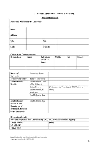 NAAC for Quality and Excellence in Higher Education
Copyright Reg. No: L-94579/2020
41
2. Profile of the Dual Mode University
Basic Information
Name and Address of the University
Name
Address
City Pin
State Website
Contacts for Communication
Designation Name Telephone
with STD
Code
Mobile Fax Email
Nature of
University
Institution Status
Type of University Type of University
Establishment
Details
Establishment Date
of the University
Status Prior to
Establishment, If
applicable
(Autonomous, Constituent, PG Centre, any
other)
Establishment date
Establishment
Details of the
Directorate of
Distance Education
of the University
Establishment date
Recognition Details
Date of Recognition as a University by UGC or Any Other National Agency
Under Section Date:
2(f) of UGC
12B of UGC
 