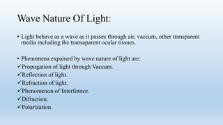 Wave Nature Of Light:
• Light behave as a wave as it passes through air, vaccum, other transparent
media including the transaparent ocular tissues.
• Phenomena expained by wave nature of light are:
Propogation of light through Vaccum.
Reflection of light.
Refraction of light.
Phenomenon of Interfernce.
Difraction.
Polarization.
 