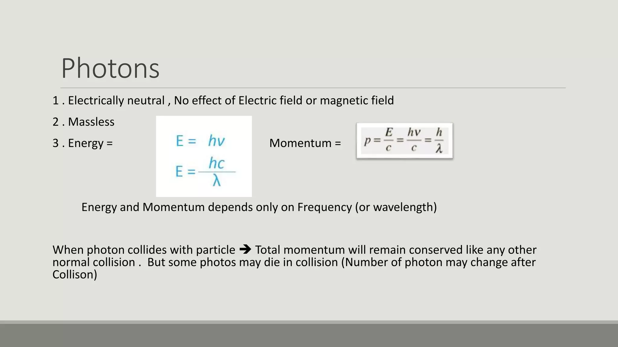 Photons
1 . Electrically neutral , No effect of Electric field or magnetic field
2 . Massless
3 . Energy = Momentum =
Energy and Momentum depends only on Frequency (or wavelength)
When photon collides with particle  Total momentum will remain conserved like any other
normal collision . But some photos may die in collision (Number of photon may change after
Collison)
 