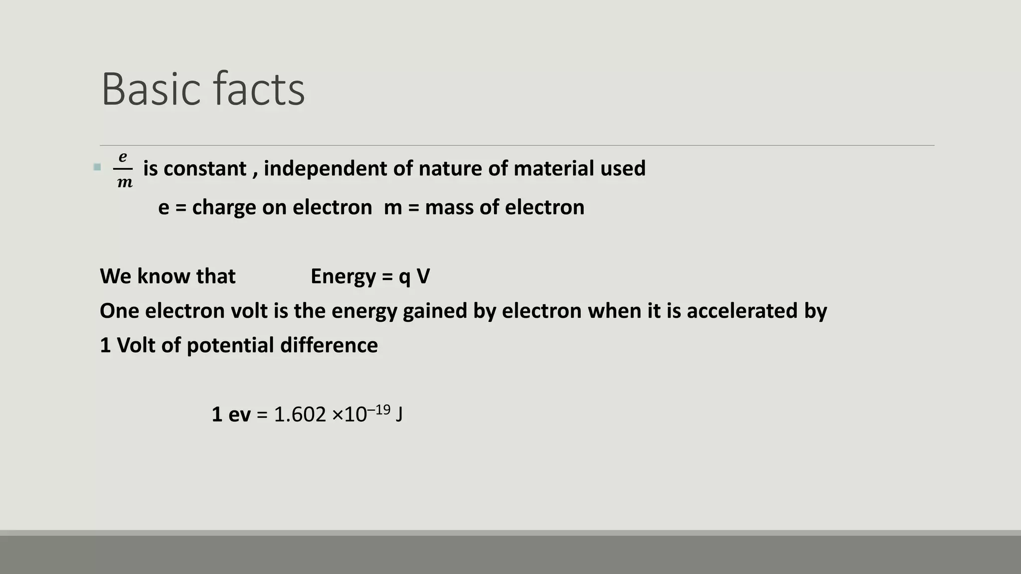 Basic facts

𝒆
𝒎
is constant , independent of nature of material used
e = charge on electron m = mass of electron
We know that Energy = q V
One electron volt is the energy gained by electron when it is accelerated by
1 Volt of potential difference
1 ev = 1.602 ×10–19 J
 