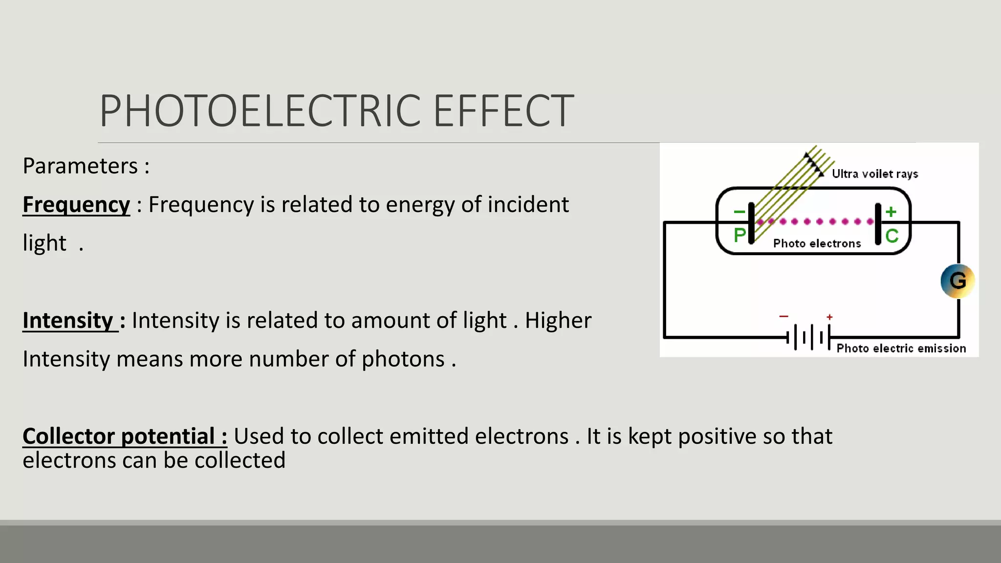 PHOTOELECTRIC EFFECT
Parameters :
Frequency : Frequency is related to energy of incident
light .
Intensity : Intensity is related to amount of light . Higher
Intensity means more number of photons .
Collector potential : Used to collect emitted electrons . It is kept positive so that
electrons can be collected
 
