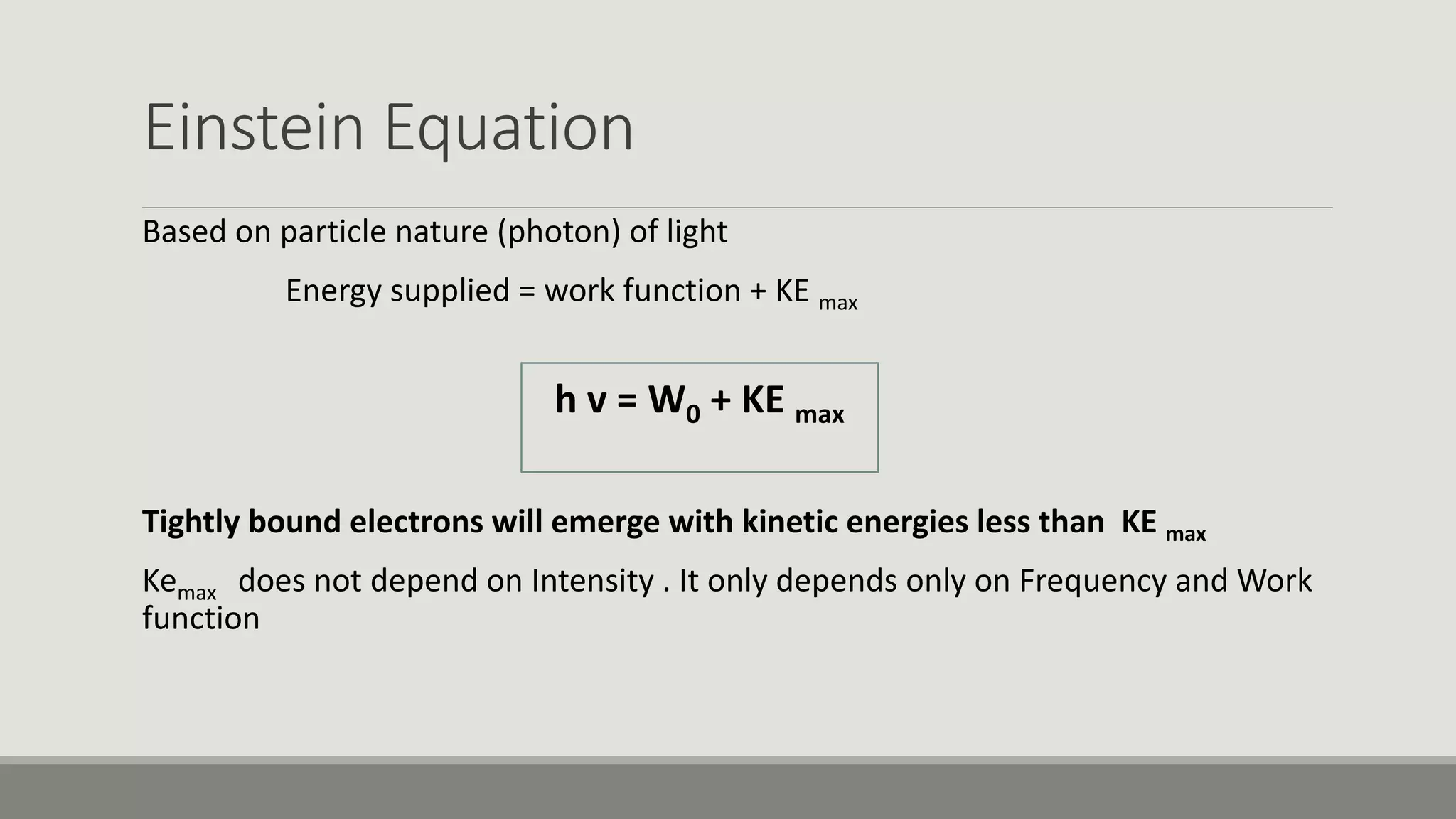 Einstein Equation
Based on particle nature (photon) of light
Energy supplied = work function + KE max
h v = W0 + KE max
Tightly bound electrons will emerge with kinetic energies less than KE max
Kemax does not depend on Intensity . It only depends only on Frequency and Work
function
 