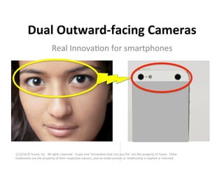 Dual	
  Outward-­‐facing	
  Cameras	
  
Real	
  Innova*on	
  for	
  smartphones	
  

1/13/14	
  ©	
  Yuvee,	
  Inc.	
  	
  All	
  rights	
  reserved.	
  	
  Yuvee	
  and	
  “innova*on	
  that	
  sets	
  you	
  fre”	
  are	
  the	
  property	
  of	
  Yuvee.	
  	
  Other	
  
trademarks	
  are	
  the	
  property	
  of	
  their	
  respec*ve	
  owners,	
  and	
  no	
  endorsement	
  or	
  rela*onship	
  is	
  implied	
  or	
  intented.	
  

1	
  

 