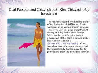 Dual Passport and Citizenship: St Kitts Citizenship by
                     Investment

                         The mesmerizing and breath taking beauty
                         of the Federation of St Kitts and Nevis
                         welcomes all its visitors a warm welcome.
                         Those who visit this place are left with the
                         feeling of living in that place forever.
                         Moreover the many benefits that the
                         government of this place dishes out makes
                         many a heart wish for a
                         St Kitts and Nevis citizenship. Who
                                               citizenship
                         would not love to be a permanent part of
                         the natural beauty that this place has to
                         provide and enjoy the investment benefits.
 