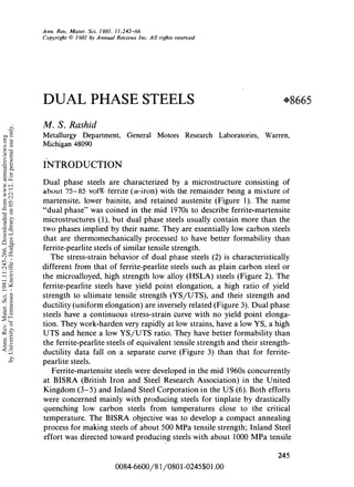 ANNUAL
                                                                                                                                                                                 REVIEWS   Further
                                                                                              Ann. Rev. Mater. Sci. 1981. 11:245-66                                              Quick links to online content
                                                                                              Copyright © 1981 by Annual Reviews Inc. All rights reserved




                                                                                              DUAL PHASE STEELS                                                                        +8665

                                                                                              M. S. Rashid
by University of Tennessee - Knoxville - Hodges Library on 05/22/12. For personal use only.




                                                                                              Metallurgy     Department,      General     Motors     Research   Laboratories,   Warren,
   Annu. Rev. Mater. Sci. 1981.11:245-266. Downloaded from www.annualreviews.org




                                                                                              Michigan 48090


                                                                                              INTRODUCTION
                                                                                              Dual phase steels are characterized by a microstructure conslstmg of
                                                                                              a bout 75-85   vol% ferrite (a-iron) with the remainder being a mixture of
                                                                                              martensite, lower bainite, and retained austenite (Figure 1). The name
                                                                                              "dual phase" was coined in the mid 1970s to describe ferrite-martensite
                                                                                              microstructures (I), but dual phase steels usually contain more than the
                                                                                              two phases implied by their name. They are essentially low carbon steels
                                                                                              that are thermomechanically processed to have better formability than
                                                                                              ferrite-pearlite steels of similar tensile strength.
                                                                                                 The stress-strain behavior of dual phase steels (2) is characteristically
                                                                                              different from that of ferrite-pearlite steels such as plain carbon steel or
                                                                                              the microalloyed, high strength low alloy (HSLA) steels (Figure 2). The
                                                                                              ferrite-pearlite steels have yield point elongation, a high ratio of yield
                                                                                              strength to ultimate tensile strength (YSIUTS), and their strength and
                                                                                              ductility (uniform elongation) are inversely related (Figure 3). Dual phase
                                                                                              steels have a continuous stress-strain curve with no yield point elonga­
                                                                                              tion. They work-harden very rapidly at low strains, have a low YS, a high
                                                                                              UTS and hence a low YS/UTS ratio. They have better formability than
                                                                                              the ferrite-pearlite steels of equivalent tensile strength and their strength­
                                                                                              ductility data fall on a separate curve (Figure 3) than that for ferrite­
                                                                                              pearlite steels.
                                                                                                 Ferrite-martensite steels were developed in the mid 1960s concurrently
                                                                                              at BISRA (British Iron and Steel Research Association) in the United
                                                                                              Kingdom (3-5) and Inland Steel Corporation in the US (6). Both efforts
                                                                                              were concerned mainly with producing steels for tinplate by drastically
                                                                                              quenching low carbon steels from temperatures close to the critical
                                                                                              temperature. The BISRA objective was to develop a compact annealing
                                                                                              process for making steels of about 500 MPa tensile strength; Inland Steel
                                                                                              effort was directed toward producing steels with about 1000 MPa tensile

                                                                                                                                                                                     245

                                                                                                                          0084-6600/81/080 1-0245$0 1.00
 