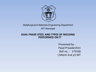 Metallurgical & Materials Engineering Department
NIT Warangal
DUAL PHASE STEEL AND TYPES OF WELDING
PERFORMED ON IT
Presented by -
Payal Priyadarshini
Roll no. - 175558
( Mtech 2nd yr) MT
 