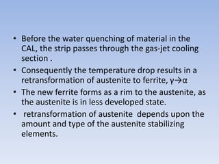 • Before the water quenching of material in the
CAL, the strip passes through the gas-jet cooling
section .
• Consequently the temperature drop results in a
retransformation of austenite to ferrite, γ→α
• The new ferrite forms as a rim to the austenite, as
the austenite is in less developed state.
• retransformation of austenite depends upon the
amount and type of the austenite stabilizing
elements.
 