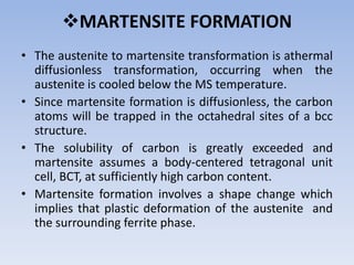 MARTENSITE FORMATION
• The austenite to martensite transformation is athermal
diffusionless transformation, occurring when the
austenite is cooled below the MS temperature.
• Since martensite formation is diffusionless, the carbon
atoms will be trapped in the octahedral sites of a bcc
structure.
• The solubility of carbon is greatly exceeded and
martensite assumes a body-centered tetragonal unit
cell, BCT, at sufficiently high carbon content.
• Martensite formation involves a shape change which
implies that plastic deformation of the austenite and
the surrounding ferrite phase.
 