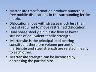 • Martensite transformation produce numerous
free mobile dislocations in the surrounding ferrite
matrix.
• Dislocation move with stresses much less than
that of required to move restrained dislocation.
• Dual phase steel yield plastic flow at lower
stresses of equivalent tensile strength.
• Martensite is the principal load bearing
constituent therefore volume percent of
martensite and steel strength are related linearly
to each other.
• Martensite strength can be increased by
decreasing the partical size.
 