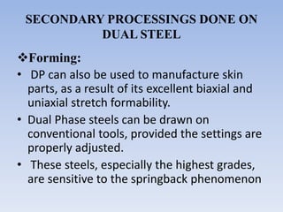SECONDARY PROCESSINGS DONE ON
DUAL STEEL
Forming:
• DP can also be used to manufacture skin
parts, as a result of its excellent biaxial and
uniaxial stretch formability.
• Dual Phase steels can be drawn on
conventional tools, provided the settings are
properly adjusted.
• These steels, especially the highest grades,
are sensitive to the springback phenomenon
 