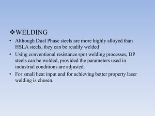 WELDING
• Although Dual Phase steels are more highly alloyed than
HSLA steels, they can be readily welded
• Using conventional resistance spot welding processes, DP
steels can be welded, provided the parameters used in
industrial conditions are adjusted.
• For small heat input and for achieving better property laser
welding is chosen.
 