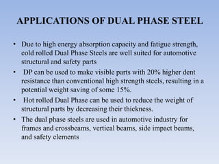 APPLICATIONS OF DUAL PHASE STEEL
• Due to high energy absorption capacity and fatigue strength,
cold rolled Dual Phase Steels are well suited for automotive
structural and safety parts
• DP can be used to make visible parts with 20% higher dent
resistance than conventional high strength steels, resulting in a
potential weight saving of some 15%.
• Hot rolled Dual Phase can be used to reduce the weight of
structural parts by decreasing their thickness.
• The dual phase steels are used in automotive industry for
frames and crossbeams, vertical beams, side impact beams,
and safety elements
 
