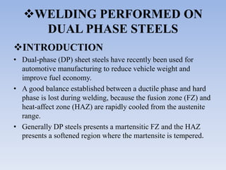 WELDING PERFORMED ON
DUAL PHASE STEELS
INTRODUCTION
• Dual-phase (DP) sheet steels have recently been used for
automotive manufacturing to reduce vehicle weight and
improve fuel economy.
• A good balance established between a ductile phase and hard
phase is lost during welding, because the fusion zone (FZ) and
heat-affect zone (HAZ) are rapidly cooled from the austenite
range.
• Generally DP steels presents a martensitic FZ and the HAZ
presents a softened region where the martensite is tempered.
 