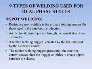 TYPES OF WELDING USED FOR
DUAL PHASE STEELS
SPOT WELDING:
• Resistance spot welding is the primary joining process for
sheet steel in the auto body production.
• An electrical current passes through the joined sheets via
electrodes.
• A molten welding nugget is created by the heat induced
by the electrical current.
• The molten welding nugget grows until the electrical
current ceases, then the nugget solidifies to create a joint
between the sheets.
 